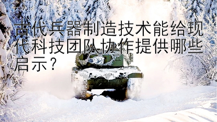 北京pk10安全冠军 古代兵器制造技术能给现代科技团队协作提供哪些启示？