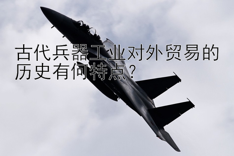 古代兵器工业对外贸易的历史有何特点？