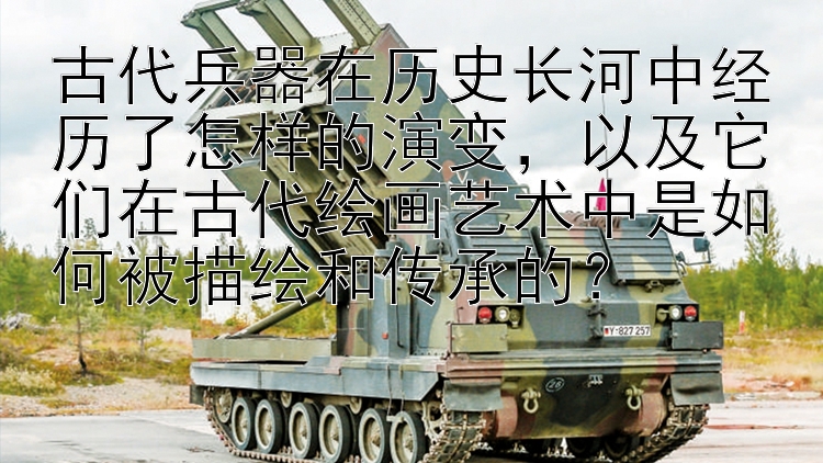 古代兵器在历史长河中经历了怎样的演变，以及它们在古代绘画艺术中是如何被描绘和传承的？