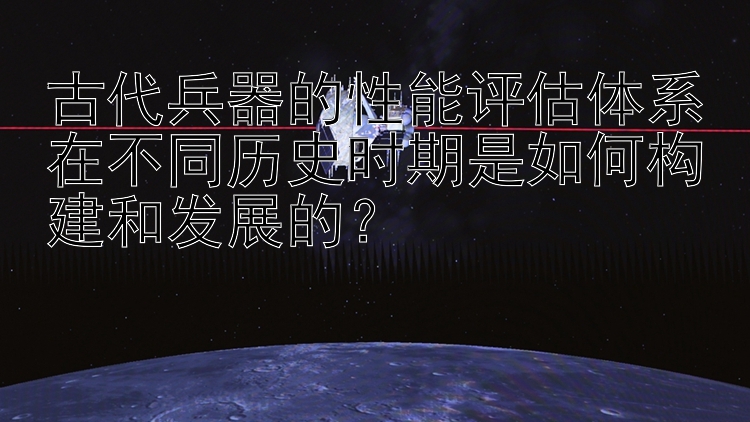 古代兵器的性能评估体系在不同历史时期是如何构建和发展的？