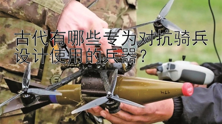 古代有哪些专为对抗骑兵设计使用的兵器？