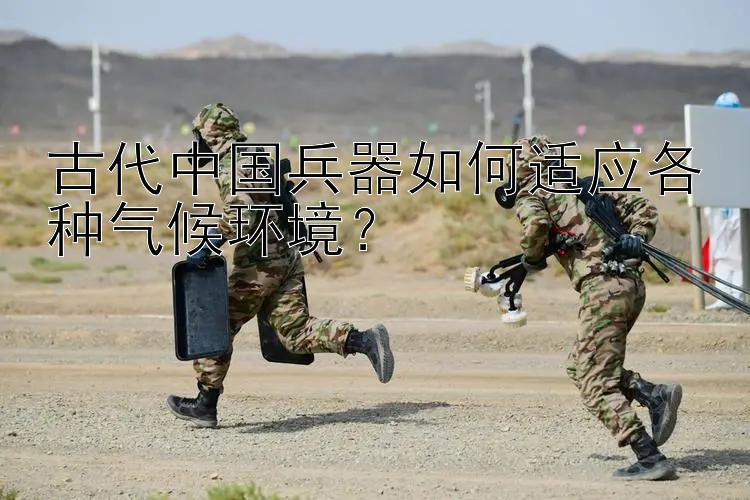 古代中国兵器如何适应各种气候环境？