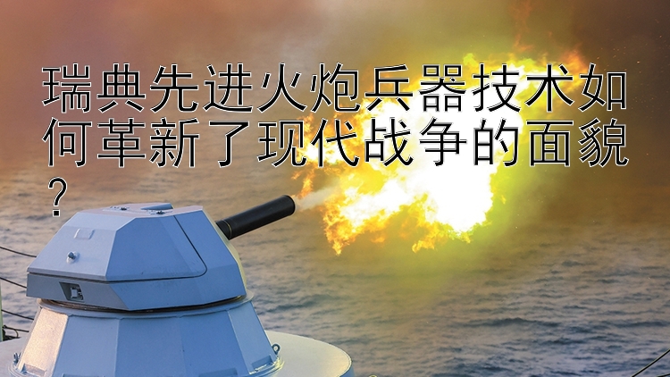 瑞典先进火炮兵器技术如何革新了现代战争的面貌？