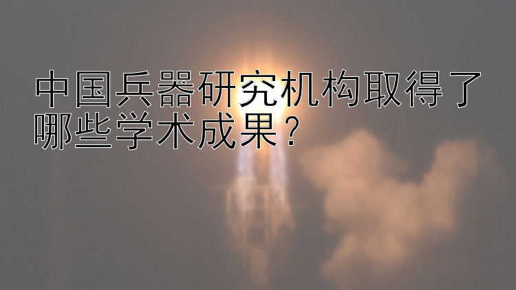 中国兵器研究机构取得了哪些学术成果？