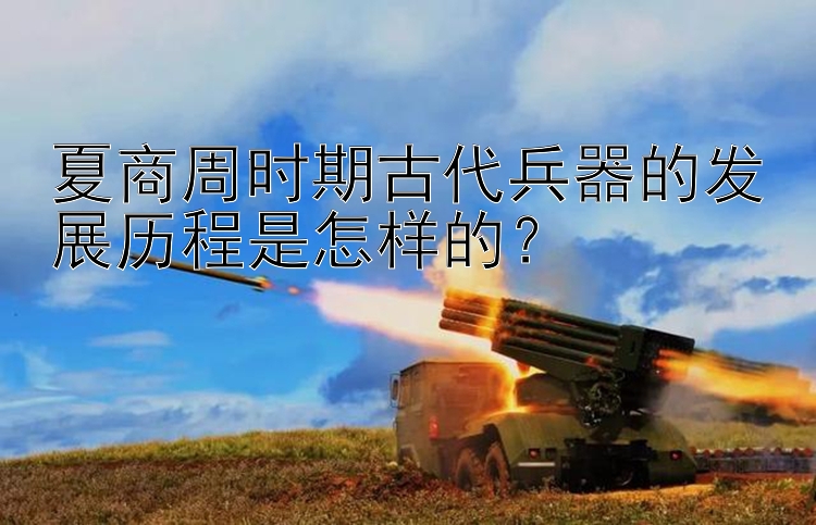 夏商周时期古代兵器的发展历程是怎样的？