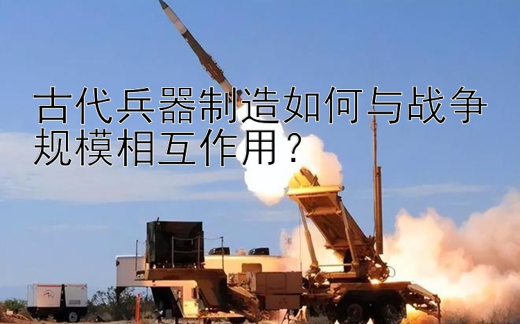 古代兵器制造如何与战争规模相互作用？