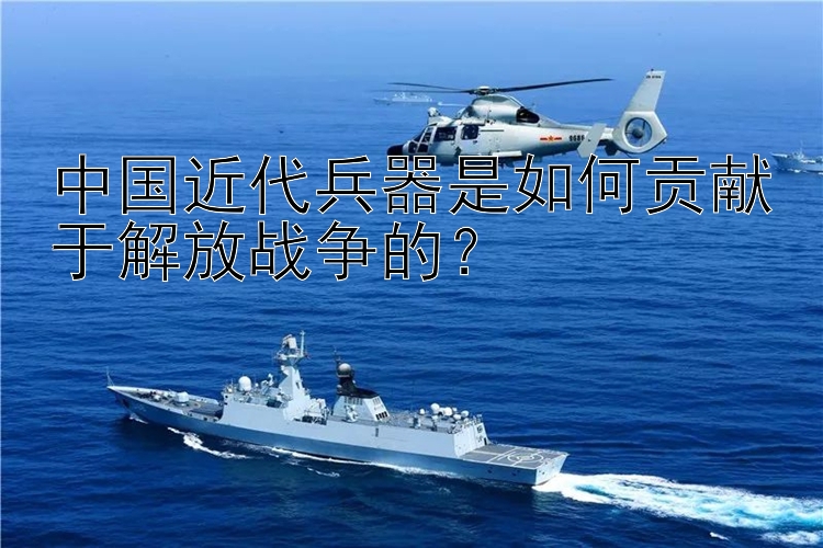 中国近代兵器是如何贡献于解放战争的？