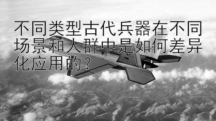 不同类型古代兵器在不同场景和人群中是如何差异化应用的？