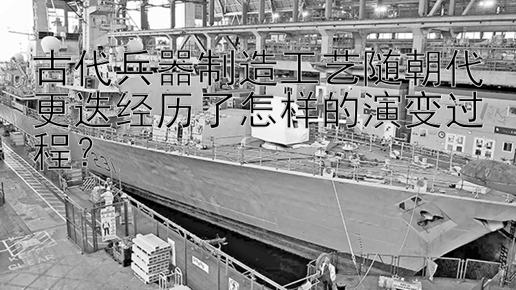 古代兵器制造工艺随朝代更迭经历了怎样的演变过程？