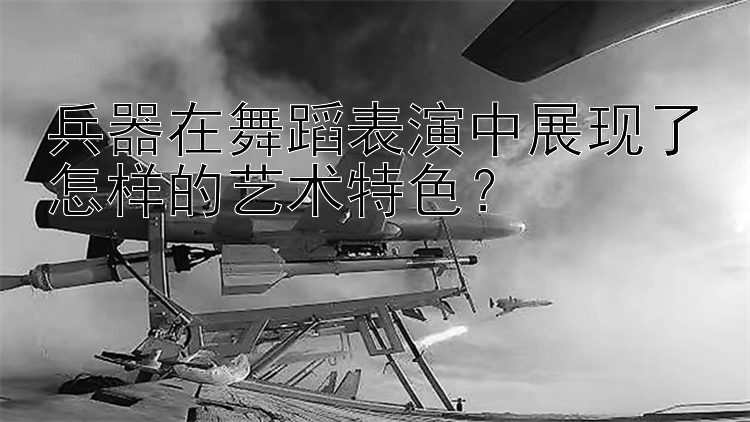 兵器在舞蹈表演中展现了怎样的艺术特色？