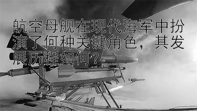 航空母舰在现代海军中扮演了何种关键角色，其发展历程如何？