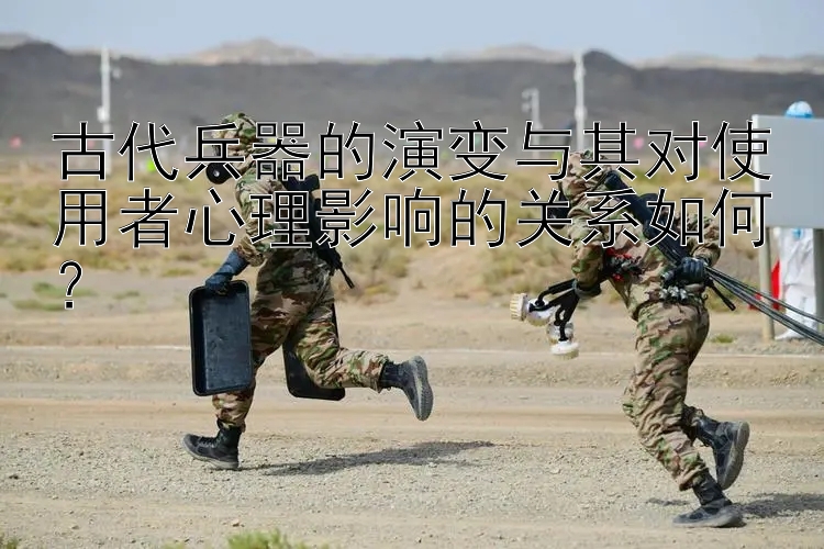 古代兵器的演变与其对使用者心理影响的关系如何？