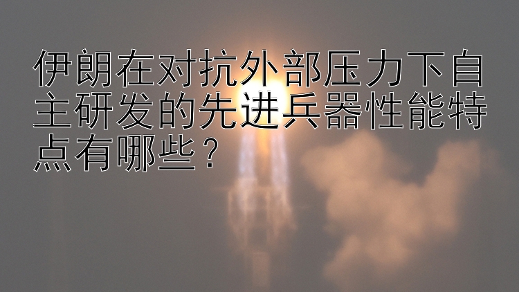 伊朗在对抗外部压力下自主研发的先进兵器性能特点有哪些？