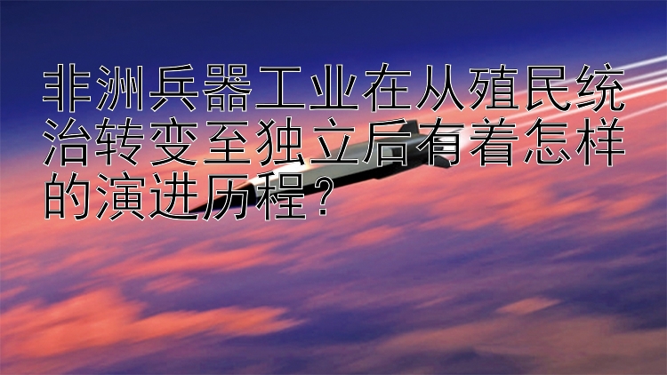 非洲兵器工业在从殖民统治转变至独立后有着怎样的演进历程？