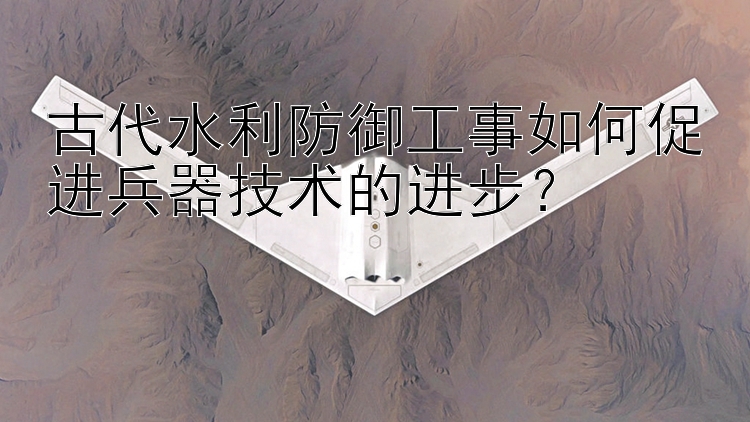 古代水利防御工事如何促进兵器技术的进步？