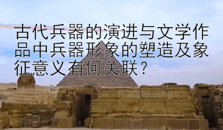 古代兵器的演进与文学作品中兵器形象的塑造及象征意义有何关联？