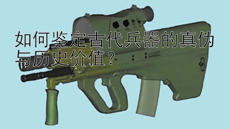 如何鉴定古代兵器的真伪与历史价值？