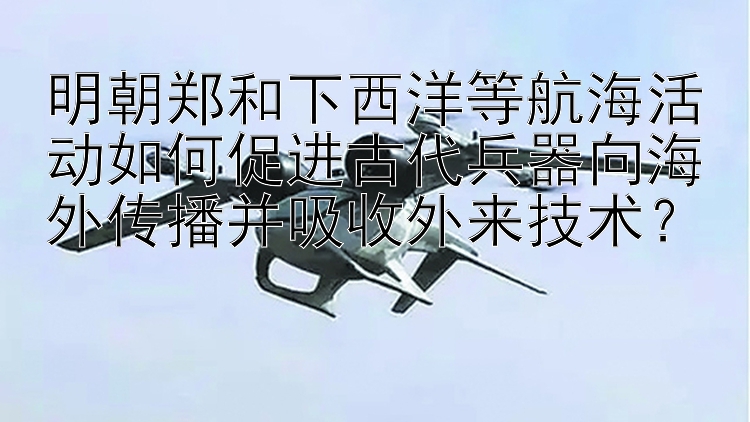 明朝郑和下西洋等航海活动如何促进古代兵器向海外传播并吸收外来技术？