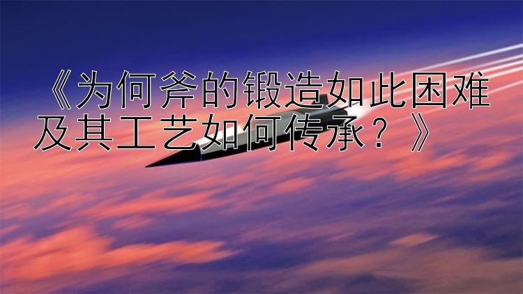 《为何斧的锻造如此困难及其工艺如何传承？》