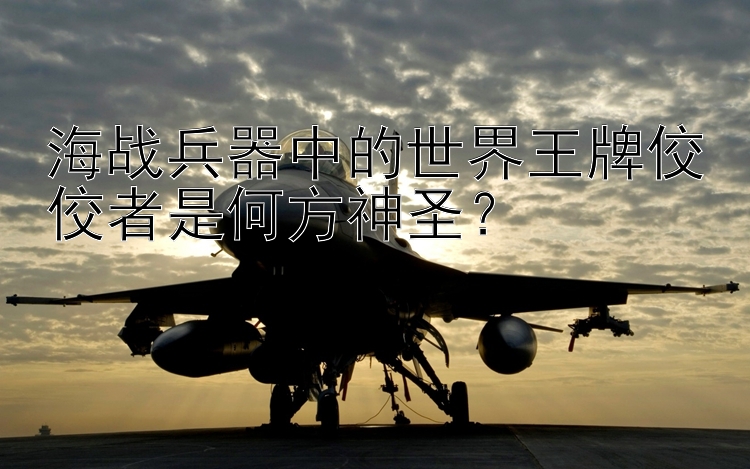 海战兵器中的世界王牌佼佼者是何方神圣？