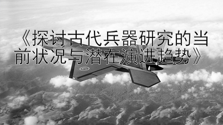 《探讨古代兵器研究的当前状况与潜在演进趋势》