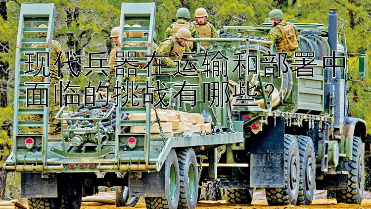 现代兵器在运输和部署中面临的挑战有哪些？