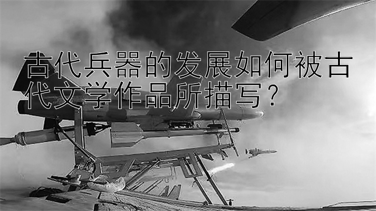 微信北京pk10代理 古代兵器的发展如何被古代文学作品所描写？