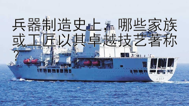 兵器制造史上，哪些家族或工匠以其卓越技艺著称？