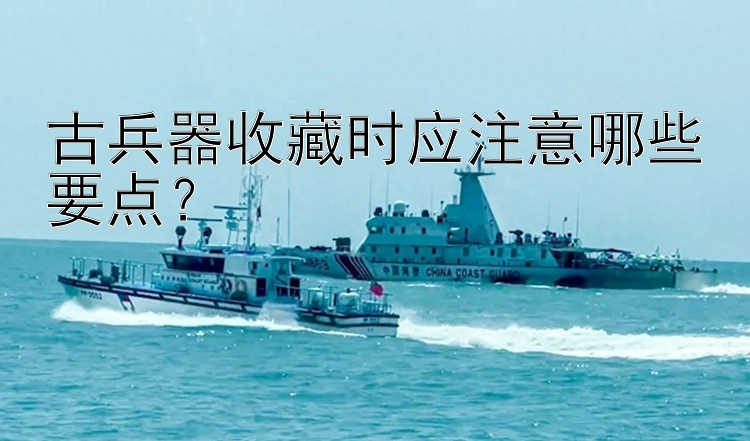 古兵器收藏时应注意哪些要点？