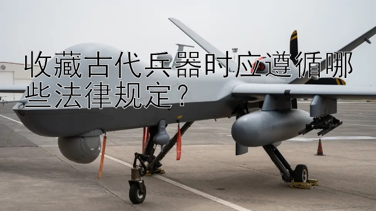 收藏古代兵器时应遵循哪些法律规定？