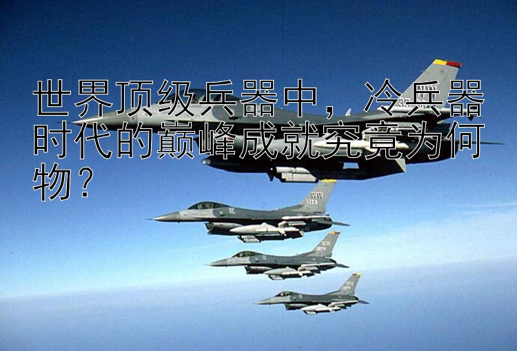 世界顶级兵器中，冷兵器时代的巅峰成就究竟为何物？