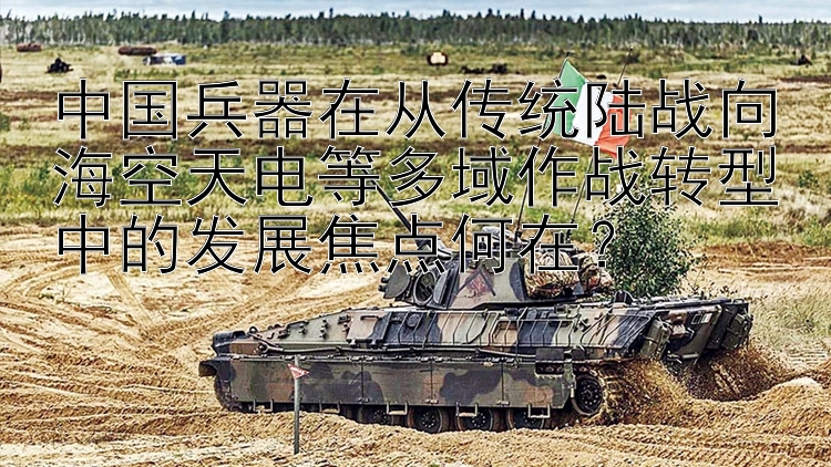 中国兵器在从传统陆战向海空天电等多域作战转型中的发展焦点何在？