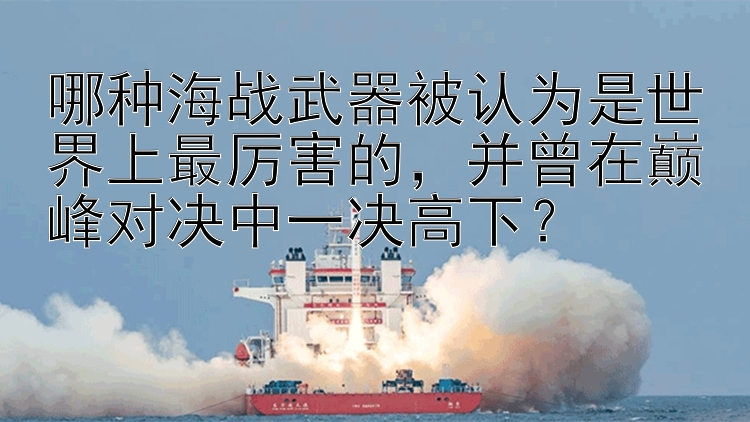 哪种海战武器被认为是世界上最厉害的，并曾在巅峰对决中一决高下？