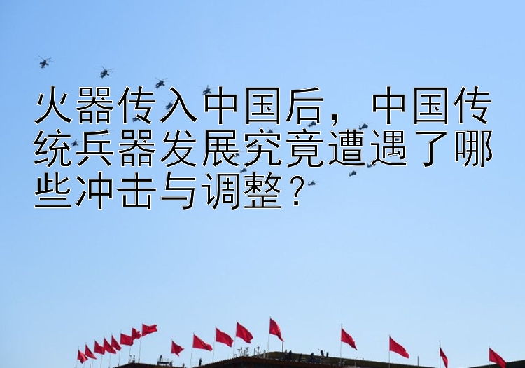 火器传入中国后，中国传统兵器发展究竟遭遇了哪些冲击与调整？