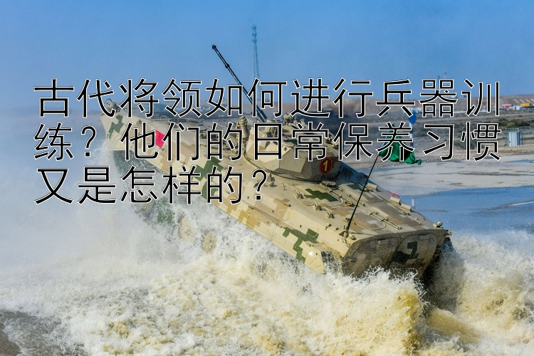 古代将领如何进行兵器训练？他们的日常保养习惯又是怎样的？