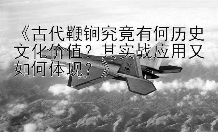 《古代鞭锏究竟有何历史文化价值？其实战应用又如何体现？》