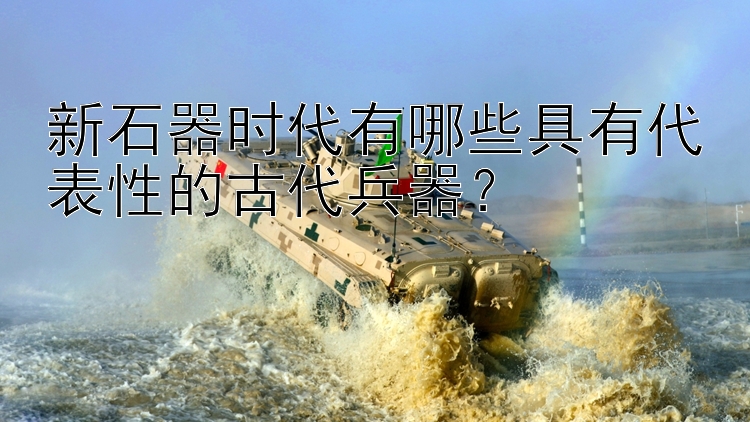 新石器时代有哪些具有代表性的古代兵器？