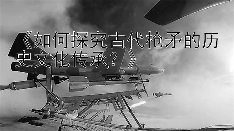 《如何探究古代枪矛的历史文化传承？》