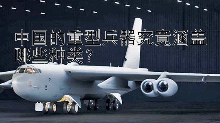 中国的重型兵器究竟涵盖哪些种类？