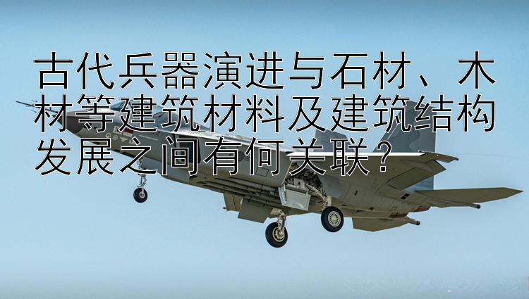 古代兵器演进与石材、木材等建筑材料及建筑结构发展之间有何关联？