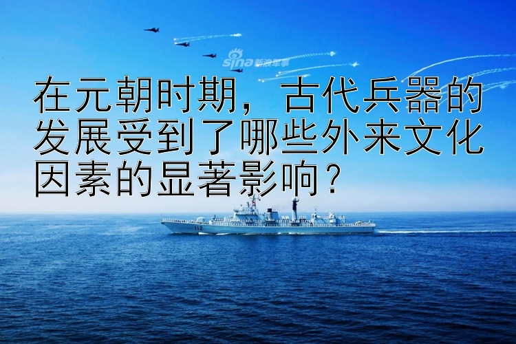 在元朝时期，古代兵器的发展受到了哪些外来文化因素的显著影响？