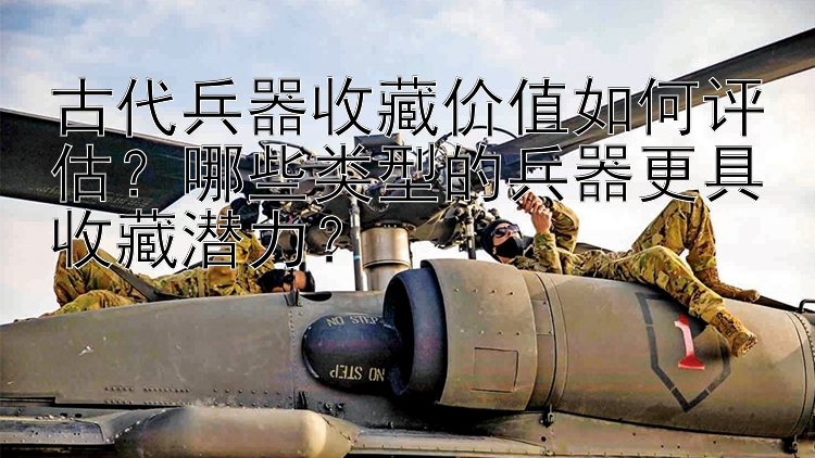 古代兵器收藏价值如何评估？哪些类型的兵器更具收藏潜力？