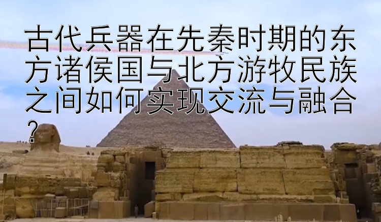 古代兵器在先秦时期的东方诸侯国与北方游牧民族之间如何实现交流与融合？