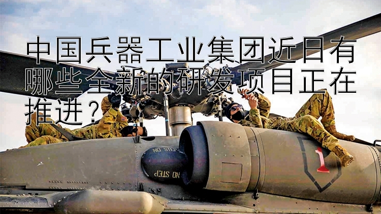 中国兵器工业集团近日有哪些全新的研发项目正在推进？