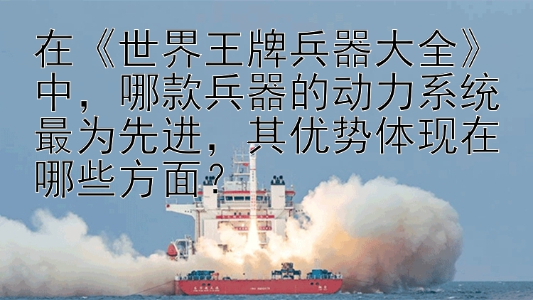 在《世界王牌兵器大全》中，哪款兵器的动力系统最为先进，其优势体现在哪些方面？