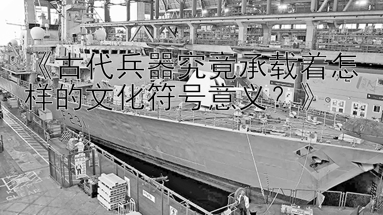 《古代兵器究竟承载着怎样的文化符号意义？》