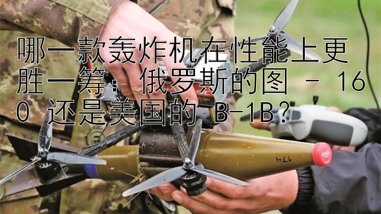 哪一款轰炸机在性能上更胜一筹：俄罗斯的图 - 160 还是美国的 B-1B？