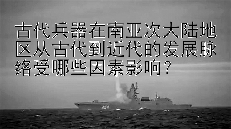 古代兵器在南亚次大陆地区从古代到近代的发展脉络受哪些因素影响？