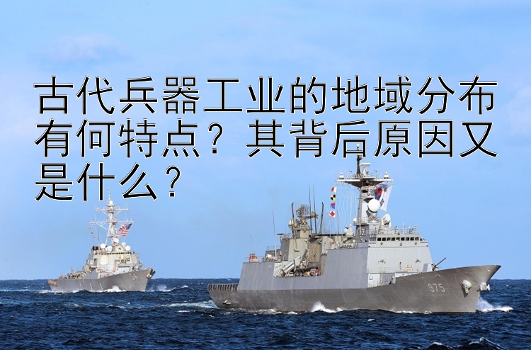 古代兵器工业的地域分布有何特点？其背后原因又是什么？