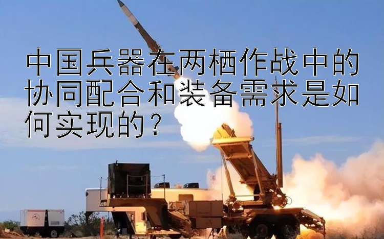 中国兵器在两栖作战中的协同配合和装备需求是如何实现的？